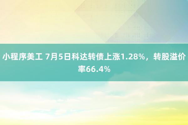 小程序美工 7月5日科达转债上涨1.28%，转股溢价率66.4%