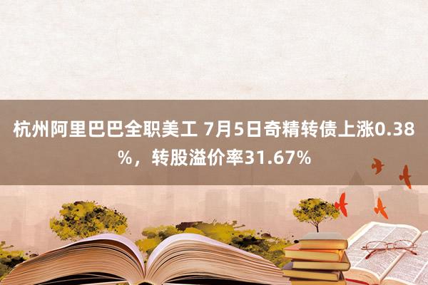 杭州阿里巴巴全职美工 7月5日奇精转债上涨0.38%，转股溢价率31.67%