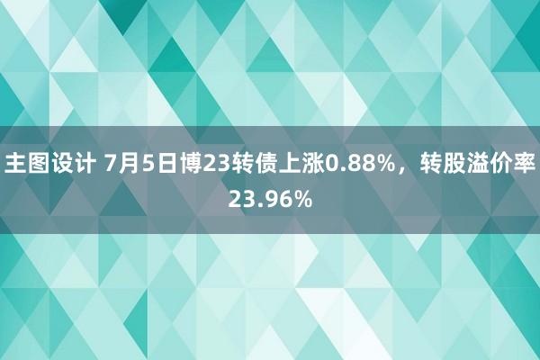 主图设计 7月5日博23转债上涨0.88%，转股溢价率23.96%