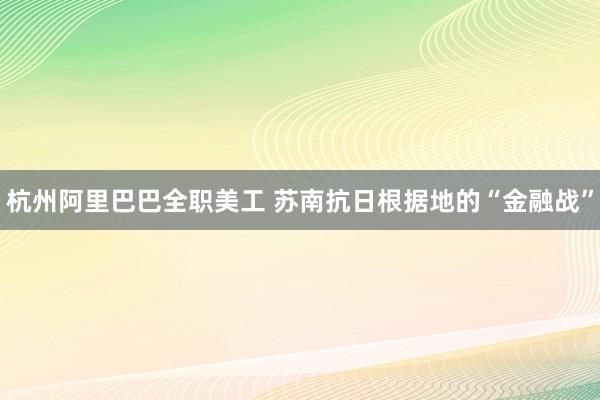 杭州阿里巴巴全职美工 苏南抗日根据地的“金融战”