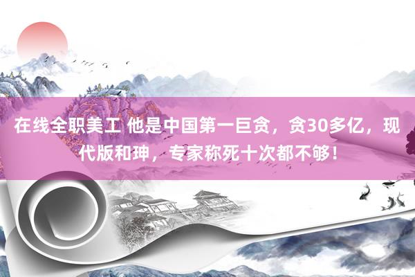 在线全职美工 他是中国第一巨贪，贪30多亿，现代版和珅，专家称死十次都不够！