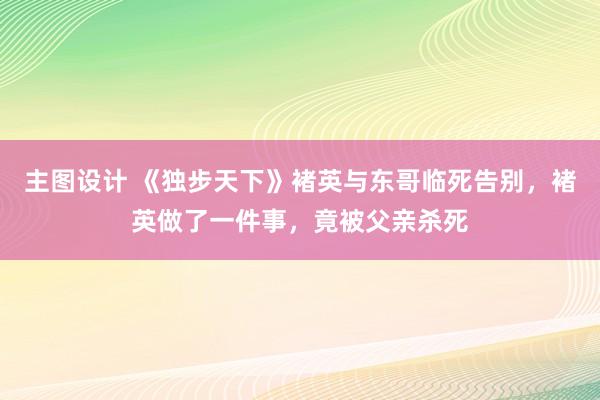 主图设计 《独步天下》褚英与东哥临死告别，褚英做了一件事，竟被父亲杀死