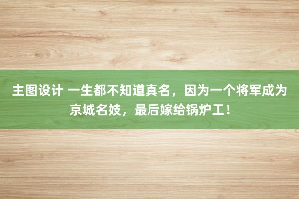 主图设计 一生都不知道真名，因为一个将军成为京城名妓，最后嫁给锅炉工！