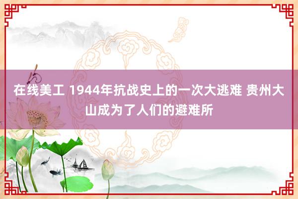 在线美工 1944年抗战史上的一次大逃难 贵州大山成为了人们的避难所