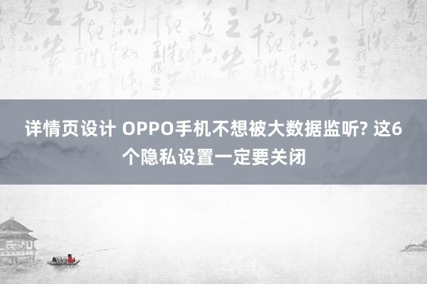 详情页设计 OPPO手机不想被大数据监听? 这6个隐私设置一定要关闭