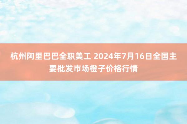 杭州阿里巴巴全职美工 2024年7月16日全国主要批发市场橙子价格行情