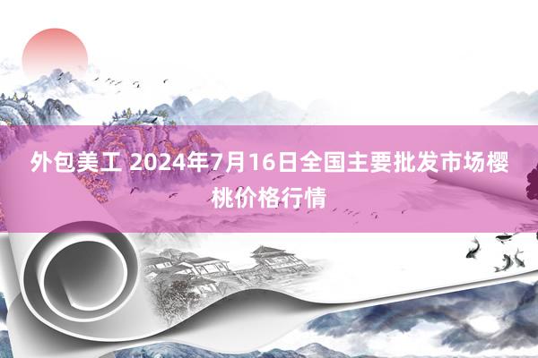 外包美工 2024年7月16日全国主要批发市场樱桃价格行情