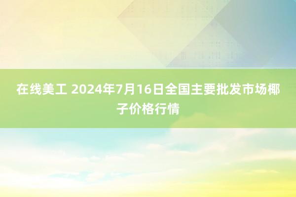 在线美工 2024年7月16日全国主要批发市场椰子价格行情