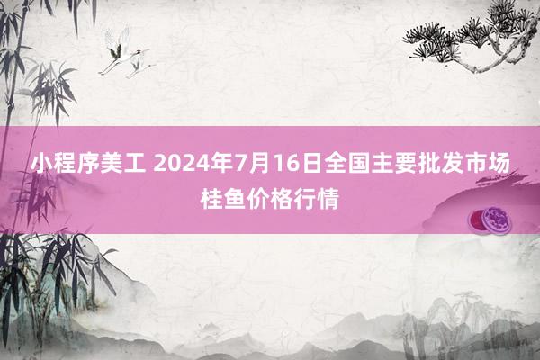 小程序美工 2024年7月16日全国主要批发市场桂鱼价格行情