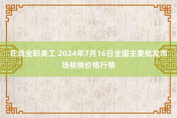 在线全职美工 2024年7月16日全国主要批发市场核桃价格行情