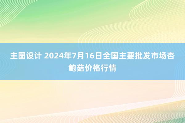 主图设计 2024年7月16日全国主要批发市场杏鲍菇价格行情